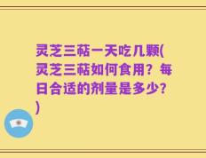 灵芝三萜一天吃几颗(灵芝三萜如何食用？每日合适的剂量是多少？)
