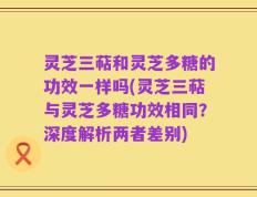 灵芝三萜和灵芝多糖的功效一样吗(灵芝三萜与灵芝多糖功效相同？深度解析两者差别)