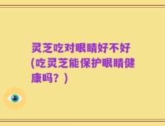 灵芝吃对眼睛好不好 (吃灵芝能保护眼睛健康吗？)
