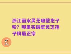 浙江丽水灵芝破壁孢子粉？哪里买破壁灵芝孢子粉最正宗