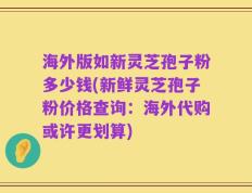 海外版如新灵芝孢子粉多少钱(新鲜灵芝孢子粉价格查询：海外代购或许更划算)