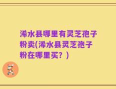 浠水县哪里有灵芝孢子粉卖(浠水县灵芝孢子粉在哪里买？)