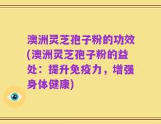 澳洲灵芝孢子粉的功效(澳洲灵芝孢子粉的益处：提升免疫力，增强身体健康)