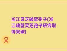 浙江灵芝破壁孢子(浙江破壁灵芝孢子研究取得突破)
