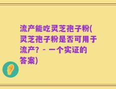流产能吃灵芝孢子粉(灵芝孢子粉是否可用于流产？- 一个实证的答案)