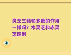 灵芝三萜和多糖的作用一样吗？木灵芝和赤灵芝区别