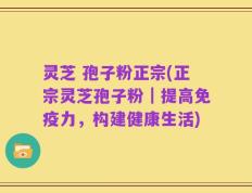 灵芝 孢子粉正宗(正宗灵芝孢子粉｜提高免疫力，构建健康生活)