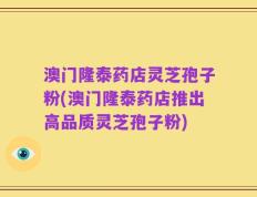 澳门隆泰药店灵芝孢子粉(澳门隆泰药店推出高品质灵芝孢子粉)