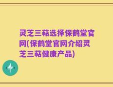 灵芝三萜选择保鹤堂官网(保鹤堂官网介绍灵芝三萜健康产品)