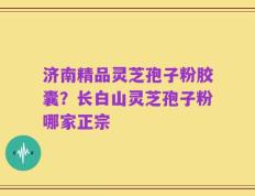 济南精品灵芝孢子粉胶囊？长白山灵芝孢子粉哪家正宗