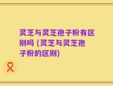 灵芝与灵芝孢子粉有区别吗 (灵芝与灵芝孢子粉的区别)