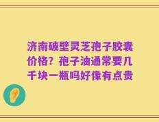 济南破壁灵芝孢子胶囊价格？孢子油通常要几千块一瓶吗好像有点贵