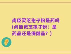 尚臣灵芝孢子粉是药吗(尚臣灵芝孢子粉：是药品还是保健品？)