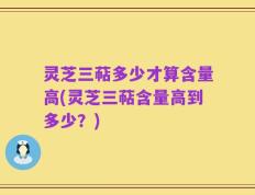 灵芝三萜多少才算含量高(灵芝三萜含量高到多少？)