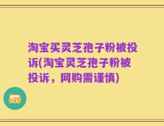 淘宝买灵芝孢子粉被投诉(淘宝灵芝孢子粉被投诉，网购需谨慎)