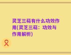 灵芝三萜有什么功效作用(灵芝三萜：功效与作用解析)