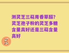 测灵芝三萜用香草醛？灵芝孢子粉的灵芝多糖含量高好还是三萜含量高好