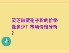 灵芝破壁孢子粉的价格是多少？市场价格分析？