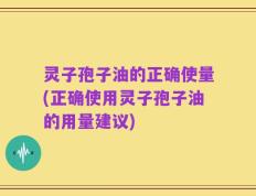 灵子孢子油的正确使量(正确使用灵子孢子油的用量建议)