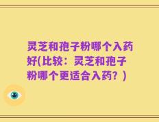 灵芝和孢子粉哪个入药好(比较：灵芝和孢子粉哪个更适合入药？)