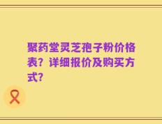 聚药堂灵芝孢子粉价格表？详细报价及购买方式？