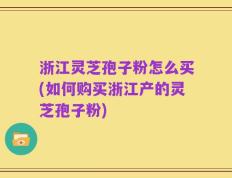 浙江灵芝孢子粉怎么买(如何购买浙江产的灵芝孢子粉)