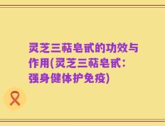 灵芝三萜皂甙的功效与作用(灵芝三萜皂甙：强身健体护免疫)