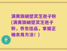 满黄旗破壁灵芝孢子粉(满黄旗破壁灵芝孢子粉，养生佳品，掌握正确食用方法！)