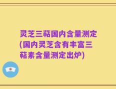 灵芝三萜国内含量测定(国内灵芝含有丰富三萜素含量测定出炉)