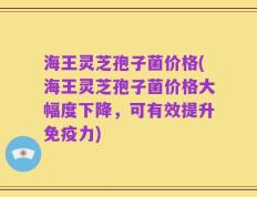 海王灵芝孢子菌价格(海王灵芝孢子菌价格大幅度下降，可有效提升免疫力)