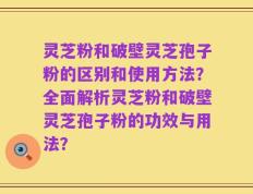 灵芝粉和破壁灵芝孢子粉的区别和使用方法？全面解析灵芝粉和破壁灵芝孢子粉的功效与用法？