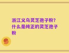 浙江义乌灵芝孢子粉？什么是纯正的灵芝孢子粉