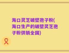 海口灵芝破壁孢子粉(海口生产的破壁灵芝孢子粉供销全国)
