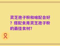 灵芝孢子粉和啥配合好？搭配食用灵芝孢子粉的最佳食材？