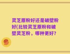 灵芝原粉好还是破壁粉好(比较灵芝原粉和破壁灵芝粉，哪种更好？