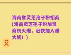 海南省灵芝孢子粉招商(海南灵芝孢子粉加盟商机火爆，赶快加入赚大钱！)