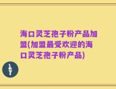 海口灵芝孢子粉产品加盟(加盟最受欢迎的海口灵芝孢子粉产品)