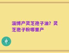 淄博产灵芝孢子油？灵芝孢子粉哪里产