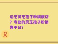 运芝灵芝孢子粉旗舰店？专业的灵芝孢子粉销售平台？