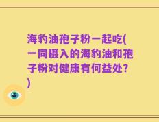 海豹油孢子粉一起吃(一同摄入的海豹油和孢子粉对健康有何益处？)