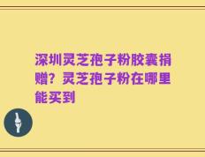 深圳灵芝孢子粉胶囊捐赠？灵芝孢子粉在哪里能买到