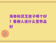 海参和灵芝孢子哪个好？看病人送什么营养品好