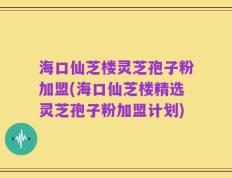 海口仙芝楼灵芝孢子粉加盟(海口仙芝楼精选灵芝孢子粉加盟计划)