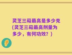 灵芝三萜最高是多少克(灵芝三萜最高剂量为多少，有何功效？)