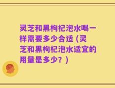 灵芝和黑枸杞泡水喝一样需要多少合适 (灵芝和黑枸杞泡水适宜的用量是多少？)