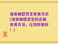 淮安破壁灵芝食用方式(淮安破壁灵芝的正确食用方法，让功效更好！)
