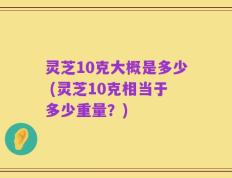 灵芝10克大概是多少 (灵芝10克相当于多少重量？)