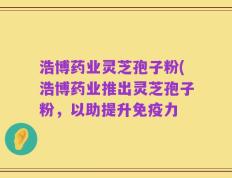 浩博药业灵芝孢子粉(浩博药业推出灵芝孢子粉，以助提升免疫力