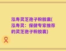 泓寿灵芝孢子粉胶囊(泓寿灵：保健专家推荐的灵芝孢子粉胶囊)