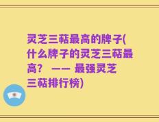 灵芝三萜最高的牌子(什么牌子的灵芝三萜最高？ —— 最强灵芝三萜排行榜)